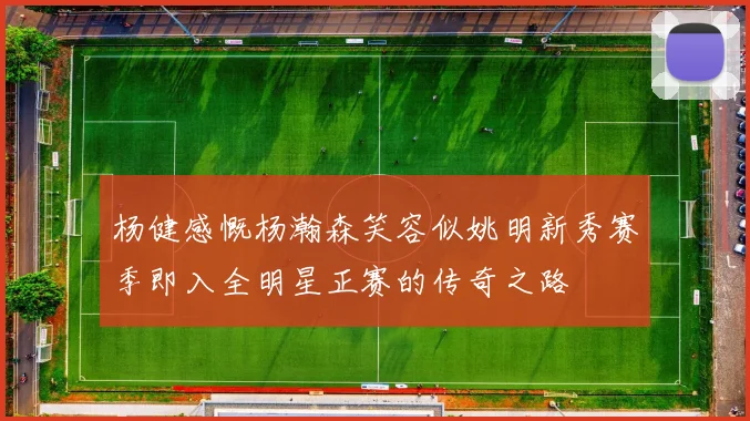 杨健感慨杨瀚森笑容似姚明新秀赛季即入全明星正赛的传奇之路