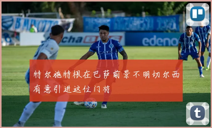 特尔施特根在巴萨前景不明切尔西有意引进这位门将