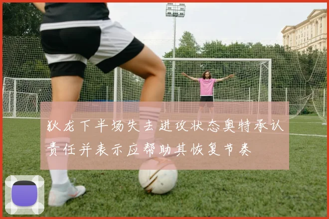 狄龙下半场失去进攻状态奥特承认责任并表示应帮助其恢复节奏