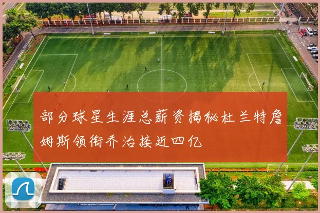 部分球星生涯总薪资揭秘杜兰特詹姆斯领衔乔治接近四亿