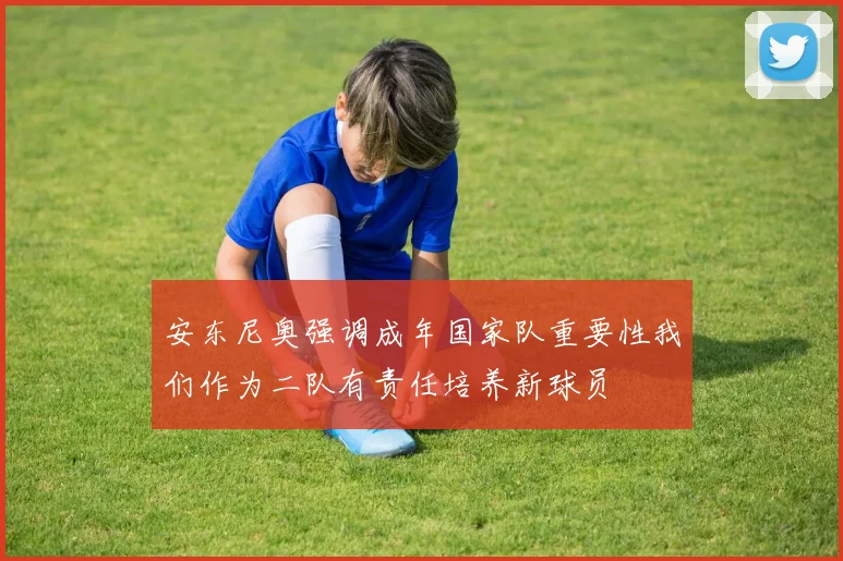 安东尼奥强调成年国家队重要性我们作为二队有责任培养新球员