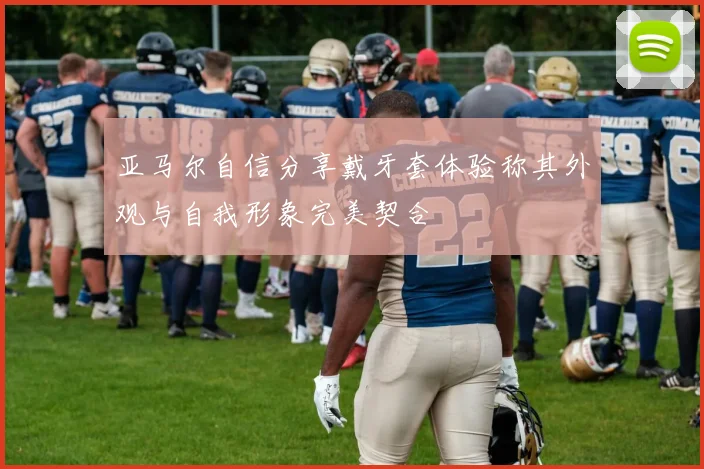 亚马尔自信分享戴牙套体验称其外观与自我形象完美契合
