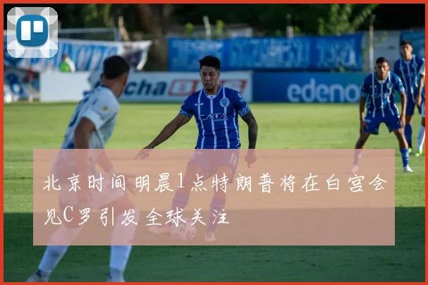 北京时间明晨1点特朗普将在白宫会见C罗引发全球关注
